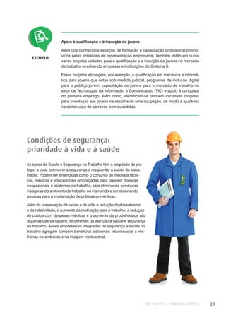 EIXO TEMÁTICO I: PRINCÍPIOS E DIREITOS 29
Apoio à qualificação e à inserção de jovens
Além dos conhecidos esforços de formação e capacitação profissional promo-
vidos pelas entidades de representação empresarial, também estão em curso
vários projetos voltados para a qualificação e a inserção de jovens no mercado
de trabalho envolvendo empresas e instituições do Sistema S.
Esses projetos abrangem, por exemplo, a qualificação em mecânica e informá-
tica para jovens que estão sob medida judicial, programas de inclusão digital
para o público jovem, capacitação de jovens para o mercado de trabalho no
setor de Tecnologias da Informação e Comunicação (TIC) e apoio à conquista
do primeiro emprego. Além disso, identificam-se também iniciativas dirigidas
para orientação aos jovens na escolha de uma ocupação, de modo a ajudá-los
na construção de carreiras bem sucedidas.
EXEMPLO
Condições de segurança:
prioridade à vida e à saúde
As ações de Saúde e Segurança no Trabalho têm o propósito de pro-
teger a vida, promover a segurança e resguardar a saúde do traba-
lhador. Podem ser entendidas como o conjunto de medidas técni-
cas, médicas e educacionais empregadas para prevenir doenças
ocupacionais e acidentes de trabalho, seja eliminando condições
inseguras do ambiente de trabalho ou instruindo e condicionando
pessoas para a implantação de práticas preventivas.
Além da preservação da saúde e da vida, a redução do absenteísmo
e da rotatividade, o aumento da motivação para o trabalho, a redução
de custos com despesas médicas e o aumento da produtividade são
algumas das vantagens decorrentes da atenção à saúde e segurança
no trabalho. Ações empresariais integradas de segurança e saúde no
trabalho agregam também benefícios adicionais relacionados a me-
lhorias no ambiente e na imagem institucional.
 