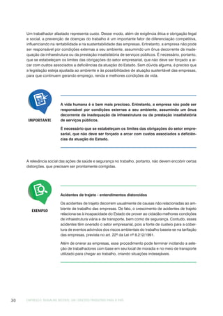 EMPREGO E TRABALHO DECENTE: UM CONCEITO PRODUTIVO PARA O PAÍS30
A vida humana é o bem mais precioso. Entretanto, a empresa não pode ser
responsável por condições externas a seu ambiente, assumindo um ônus
decorrente da inadequação da infraestrutura ou da prestação insatisfatória
de serviços públicos.
É necessário que se estabeleçam os limites das obrigações do setor empre-
sarial, que não deve ser forçado a arcar com custos associados a deficiên-
cias da atuação do Estado.
IMPORTANTE
A relevância social das ações de saúde e segurança no trabalho, portanto, não devem encobrir certas
distorções, que precisam ser prontamente corrigidas.
Acidentes de trajeto - entendimentos distorcidos
Os acidentes de trajeto decorrem usualmente de causas não relacionadas ao am-
biente de trabalho das empresas. De fato, o crescimento de acidentes de trajeto
relaciona-se à incapacidade do Estado de prover ao cidadão melhores condições
de infraestrutura viária e de transporte, bem como de segurança. Contudo, esses
acidentes têm onerado o setor empresarial, pois a fonte de custeio para a cober-
tura de eventos advindos dos riscos ambientais do trabalho baseia-se na tarifação
das empresas, prevista no art. 22º da Lei nº 8.212/1991.
Além de onerar as empresas, esse procedimento pode terminar incitando a sele-
ção de trabalhadores com base em seu local de moradia e no meio de transporte
utilizado para chegar ao trabalho, criando situações indesejáveis.
EXEMPLO
Um trabalhador afastado representa custo. Desse modo, além de exigência ética e obrigação legal
e social, a prevenção de doenças do trabalho é um importante fator de diferenciação competitiva,
influenciando na rentabilidade e na sustentabilidade das empresas. Entretanto, a empresa não pode
ser responsável por condições externas a seu ambiente, assumindo um ônus decorrente da inade-
quação da infraestrutura ou da prestação insatisfatória de serviços públicos. É necessário, portanto,
que se estabeleçam os limites das obrigações do setor empresarial, que não deve ser forçado a ar-
car com custos associados a deficiências da atuação do Estado. Sem dúvida alguma, é preciso que
a legislação esteja ajustada ao ambiente e às possibilidades de atuação sustentável das empresas,
para que continuem gerando emprego, renda e melhores condições de vida.
 