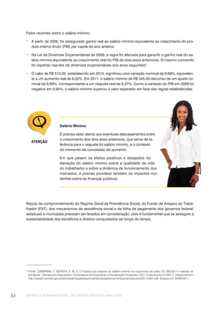 EMPREGO E TRABALHO DECENTE: UM CONCEITO PRODUTIVO PARA O PAÍS32
Salário Mínimo
É preciso estar atento aos eventuais descasamentos entre
o crescimento dos dois anos anteriores, que serve de re-
ferência para o reajuste do salário mínimo, e o contexto
do momento da concessão do aumento.
Em que pesem os efeitos positivos e desejados da
elevação do salário mínimo sobre a qualidade de vida
do trabalhador e sobre a dinâmica de funcionamento dos
mercados, é preciso ponderar também os impactos inci-
dentes sobre as finanças públicas.
ATENÇÃO
9
Fonte: CAMBRAIA, T.; BATISTA, E. M. S. O impacto do reajuste do salário-mínimo no orçamento da união: PL 382/2011 e demais al-
ternativas. Câmara dos Deputados / Consultoria de Orçamento e Fiscalização Financeira, 2011 (nota técnica 01/2011). Disponível em:
http://www2.camara.gov.br/atividade-legislativa/orcamentobrasil/orcamentouniao/estudos/2011/nt01.pdf. Acesso em 29/08/2011.
Riscos de comprometimento do Regime Geral da Previdência Social, do Fundo de Amparo ao Traba-
lhador (FAT), dos mecanismos de assistência social e da folha de pagamento dos governos federal,
estaduais e municipais precisam ser levados em consideração, pois é fundamental que se assegure a
sustentabilidade dos benefícios e direitos conquistados ao longo do tempo.
Fatos recentes sobre o salário mínimo:
A partir de 2006, foi assegurado ganho real ao salário mínimo equivalente ao crescimento do pro-
duto interno bruto (PIB) per capita do ano anterior.
Na Lei de Diretrizes Orçamentárias de 2009, a regra foi alterada para garantir o ganho real do sa-
lário mínimo equivalente ao crescimento real do PIB de dois anos anteriores. O mesmo comando
foi repetido nas leis de diretrizes orçamentárias dos anos seguintes9
.
O valor de R$ 510,00, estabelecido em 2010, significou uma variação nominal de 9,68%, equivalen-
te a um aumento real de 6,02%. Em 2011, o salário mínimo de R$ 545,00 decorreu de um ajuste no-
minal de 6,89%, correspondente a um reajuste real de 0,37%. Como a variação do PIB em 2009 foi
negativa em 0,64%, o salário mínimo superou o valor esperado em face das regras estabelecidas.
 