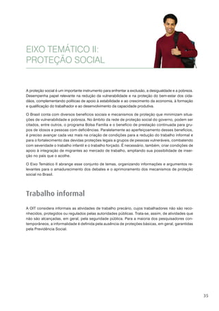 35
EIXO TEMÁTICO II:
PROTEÇÃO SOCIAL
A proteção social é um importante instrumento para enfrentar a exclusão, a desigualdade e a pobreza.
Desempenha papel relevante na redução da vulnerabilidade e na proteção do bem-estar dos cida-
dãos, complementando políticas de apoio à estabilidade e ao crescimento da economia, à formação
e qualificação do trabalhador e ao desenvolvimento da capacidade produtiva.
O Brasil conta com diversos benefícios sociais e mecanismos de proteção que minimizam situa-
ções de vulnerabilidade e pobreza. No âmbito da rede de proteção social do governo, podem ser
citados, entre outros, o programa Bolsa Família e o benefício de prestação continuada para gru-
pos de idosos e pessoas com deficiências. Paralelamente ao aperfeiçoamento desses benefícios,
é preciso avançar cada vez mais na criação de condições para a redução do trabalho informal e
para o fortalecimento das devidas proteções legais a grupos de pessoas vulneráveis, combatendo
com severidade o trabalho infantil e o trabalho forçado. É necessário, também, criar condições de
apoio à integração de migrantes ao mercado de trabalho, ampliando sua possibilidade de inser-
ção no país que o acolhe.
O Eixo Temático II abrange esse conjunto de temas, organizando informações e argumentos re-
levantes para o amadurecimento dos debates e o aprimoramento dos mecanismos de proteção
social no Brasil.
Trabalho informal
A OIT considera informais as atividades de trabalho precário, cujos trabalhadores não são reco-
nhecidos, protegidos ou regulados pelas autoridades públicas. Trata-se, assim, de atividades que
não são alcançadas, em geral, pela seguridade pública. Para a maioria dos pesquisadores con-
temporâneos, a informalidade é definida pela ausência de proteções básicas, em geral, garantidas
pela Previdência Social.
 