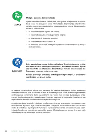 EMPREGO E TRABALHO DECENTE: UM CONCEITO PRODUTIVO PARA O PAÍS36
EXEMPLO
Múltiplos conceitos de informalidade
Apesar das orientações de caráter geral, uma grande multiplicidade de concei-
tos é usada nas discussões sobre informalidade, determinando entendimentos
variados que norteiam as estatísticas e pesquisas sobre o tema. São expressões
usuais da informalidade:
os trabalhadores sem registro em carteira;
os trabalhadores autônomos ou por conta própria;
os proprietários de pequenos negócios;
os produtores para autoconsumo; e
os membros voluntários de Organizações Não Governamentais (ONGs) e
do terceiro setor.
Entre as principais causas da informalidade no Brasil, destacam-se proble-
mas associados ao desempenho econômico, à excessiva rigidez da legisla-
ção trabalhista, aos altos custos da contratação formal e à inadequação das
leis para as pequenas e microempresas.
Embora o emprego formal seja afetado por múltiplos fatores, o crescimento
econômico é seu grande motor.
IMPORTANTE
As taxas de formalização da mão de obra e a queda das taxas de desemprego, de fato, apresentam
uma forte correlação com o aumento do PIB. A intensificação das ações de fiscalização também
contribui para o cumprimento da lei, especialmente nas regiões mais remotas. Outras causas funda-
mentais da informalidade são a elevada carga tributária e o excesso de burocracia. Esses fatores são
especialmente restritivos no caso dos micro e pequenos negócios.
A modernização da legislação trabalhista brasileira permitiria que as empresas contratassem mais.
O excesso de regulação legal, caracterizado pelos complexos procedimentos burocráticos asso-
ciados à contratação e pelo grande número de regras desnecessárias, tem desestimulado a con-
tratação formal e, ao contrário do pretendido, gerado dificuldades para o acesso de grupos mais
vulneráveis aos mecanismos de proteção instituídos.
 