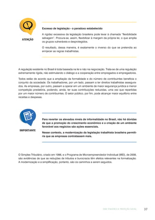 EIXO TEMÁTICO II: PROTEÇÃO SOCIAL 37
Excesso de legislação - o paradoxo estabelecido
A rigidez excessiva da legislação brasileira pode levar à chamada “flexibilidade
selvagem”. Procura-se, assim, flexibilizar à margem da própria lei, o que amplia
os grupos vulneráveis e desprotegidos.
O resultado, dessa maneira, é exatamente o inverso do que se pretendia ao
enrijecer as regras trabalhistas.
ATENÇÃO
A regulação existente no Brasil é toda baseada na lei e não na negociação. Trata-se de uma regulação
extremamente rígida, não estimulando o diálogo e a cooperação entre empregados e empregadores.
Todos estão de acordo que a ampliação da formalidade e do número de contribuintes beneficia o
conjunto da sociedade. Os trabalhadores, por um lado, passam a ter direitos trabalhistas assegura-
dos. As empresas, por outro, passam a operar em um ambiente de maior segurança jurídica e menor
competição predatória, podendo, ainda, ter suas contribuições reduzidas, uma vez que repartidas
por um maior número de contribuintes. O setor público, por fim, pode alcançar maior equilíbrio entre
receitas e despesas.
Para reverter os elevados níveis de informalidade no Brasil, não há dúvidas
de que a promoção do crescimento econômico e a criação de um ambiente
favorável aos negócios são ações essenciais.
Nesse contexto, a modernização da legislação trabalhista brasileira permiti-
ria que as empresas contratassem mais.
IMPORTANTE
O Simples Tributário, criado em 1996, e o Programa de Microempreendedor Individual (MEI), de 2008,
são evidências de que as reduções de tributos e burocracia têm efeitos relevantes na formalização.
A modernização e a simplificação, portanto, são os caminhos a serem seguidos.
 