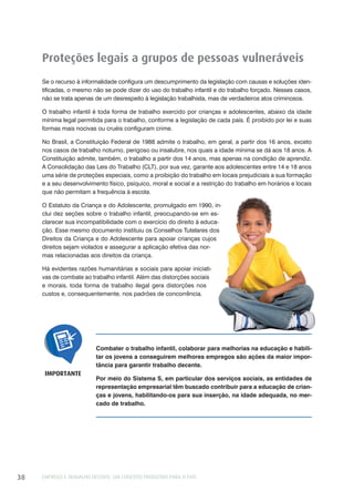 EMPREGO E TRABALHO DECENTE: UM CONCEITO PRODUTIVO PARA O PAÍS38
Proteções legais a grupos de pessoas vulneráveis
Se o recurso à informalidade configura um descumprimento da legislação com causas e soluções iden-
tificadas, o mesmo não se pode dizer do uso do trabalho infantil e do trabalho forçado. Nesses casos,
não se trata apenas de um desrespeito à legislação trabalhista, mas de verdadeiros atos criminosos.
O trabalho infantil é toda forma de trabalho exercido por crianças e adolescentes, abaixo da idade
mínima legal permitida para o trabalho, conforme a legislação de cada país. É proibido por lei e suas
formas mais nocivas ou cruéis configuram crime.
No Brasil, a Constituição Federal de 1988 admite o trabalho, em geral, a partir dos 16 anos, exceto
nos casos de trabalho noturno, perigoso ou insalubre, nos quais a idade mínima se dá aos 18 anos. A
Constituição admite, também, o trabalho a partir dos 14 anos, mas apenas na condição de aprendiz.
A Consolidação das Leis do Trabalho (CLT), por sua vez, garante aos adolescentes entre 14 e 18 anos
uma série de proteções especiais, como a proibição do trabalho em locais prejudiciais a sua formação
e a seu desenvolvimento físico, psíquico, moral e social e a restrição do trabalho em horários e locais
que não permitam a frequência à escola.
O Estatuto da Criança e do Adolescente, promulgado em 1990, in-
clui dez seções sobre o trabalho infantil, preocupando-se em es-
clarecer sua incompatibilidade com o exercício do direito à educa-
ção. Esse mesmo documento instituiu os Conselhos Tutelares dos
Direitos da Criança e do Adolescente para apoiar crianças cujos
direitos sejam violados e assegurar a aplicação efetiva das nor-
mas relacionadas aos direitos da criança.
Há evidentes razões humanitárias e sociais para apoiar iniciati-
vas de combate ao trabalho infantil. Além das distorções sociais
e morais, toda forma de trabalho ilegal gera distorções nos
custos e, consequentemente, nos padrões de concorrência.
Combater o trabalho infantil, colaborar para melhorias na educação e habili-
tar os jovens a conseguirem melhores empregos são ações da maior impor-
tância para garantir trabalho decente.
Por meio do Sistema S, em particular dos serviços sociais, as entidades de
representação empresarial têm buscado contribuir para a educação de crian-
ças e jovens, habilitando-os para sua inserção, na idade adequada, no mer-
cado de trabalho.
IMPORTANTE
 