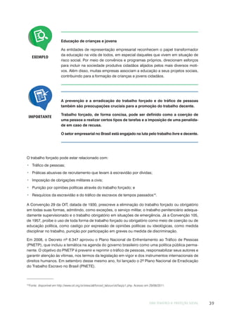 EIXO TEMÁTICO II: PROTEÇÃO SOCIAL 39
A prevenção e a erradicação do trabalho forçado e do tráfico de pessoas
também são preocupações cruciais para a promoção do trabalho decente.
Trabalho forçado, de forma concisa, pode ser definido como a coerção de
uma pessoa a realizar certos tipos de tarefas e a imposição de uma penalida-
de em caso de recusa.
O setor empresarial no Brasil está engajado na luta pelo trabalho livre e decente.
IMPORTANTE
EXEMPLO
Educação de crianças e jovens
As entidades de representação empresarial reconhecem o papel transformador
da educação na vida de todos, em especial daqueles que vivem em situação de
risco social. Por meio de convênios e programas próprios, direcionam esforços
para incluir na sociedade produtiva cidadãos alijados pelos mais diversos moti-
vos. Além disso, muitas empresas associam a educação a seus projetos sociais,
contribuindo para a formação de crianças e jovens cidadãos.
O trabalho forçado pode estar relacionado com:
Tráfico de pessoas;
Práticas abusivas de recrutamento que levam à escravidão por dívidas;
Imposição de obrigações militares a civis;
Punição por opiniões políticas através do trabalho forçado; e
Resquícios da escravidão e do tráfico de escravos de tempos passados10
.
A Convenção 29 da OIT, datada de 1930, prescreve a eliminação do trabalho forçado ou obrigatório
em todas suas formas, admitindo, como exceções, o serviço militar, o trabalho penitenciário adequa-
damente supervisionado e o trabalho obrigatório em situações de emergência. Já a Convenção 105,
de 1957, proíbe o uso de toda forma de trabalho forçado ou obrigatório como meio de coerção ou de
educação política, como castigo por expressão de opiniões políticas ou ideológicas, como medida
disciplinar no trabalho, punição por participação em greves ou medida de discriminação.
Em 2008, o Decreto nº 6.347 aprovou o Plano Nacional de Enfrentamento ao Tráfico de Pessoas
(PNETP), que incluiu a temática na agenda do governo brasileiro como uma política pública perma-
nente. O objetivo do PNETP é prevenir e reprimir o tráfico de pessoas, responsabilizar seus autores e
garantir atenção às vítimas, nos termos da legislação em vigor e dos instrumentos internacionais de
direitos humanos. Em setembro desse mesmo ano, foi lançado o 2º Plano Nacional de Erradicação
do Trabalho Escravo no Brasil (PNETE).
10
Fonte: disponível em http://www.oit.org.br/sites/all/forced_labour/oit/faq/p1.php. Acesso em 29/08/2011.
 