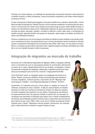 EMPREGO E TRABALHO DECENTE: UM CONCEITO PRODUTIVO PARA O PAÍS40
Afinadas com esses esforços, as entidades de representação empresarial repudiam veementemente
o trabalho forçado e o tráfico de pessoas. Trata-se de práticas inaceitáveis, pois violam diretos básicos
da pessoa humana.
O setor empresarial no Brasil está engajado na luta pelo trabalho livre e decente. Desde 2005, o Pacto
Nacional pela Erradicação do Trabalho Escravo reúne empresas brasileiras e multinacionais que assu-
miram o compromisso de manter suas cadeias de produção longe de quem utiliza trabalho forçado. A
eficácia no enfrentamento desse crime multifacetado depende de ações de prevenção que envolvam
as áreas de saúde, educação, trabalho, combate à violência e outras. Além disso, a erradicação do
trabalho forçado depende também das ações de repressão, relacionadas ao trabalho da Polícia Fe-
deral e dos Ministérios Públicos.
Embora a existência de uma única pessoa submetida ao trabalho forçado análogo à escravidão justifi-
que a importância do tema, é possível afirmar que o número de pessoas nessas condições é reduzido
quando comparado à População Economicamente Ativa (PEA). Além disso, em que pese sua impor-
tância, o combate a essas práticas não pode impor regulamentações contrárias a atividades que nada
têm a ver com trabalho forçado e tráfico de pessoas.
Integração de migrantes ao mercado de trabalho
De acordo com a International Organization for Migration (IOM), a migração é definida
como o movimento de uma ou mais pessoas através de uma fronteira internacional
ou dentro de um país, independentemente de sua duração, composição e causas.
Compreende a migração de refugiados, deslocados, migrantes econômicos e pes-
soas que se deslocam para outros fins, incluindo o reagrupamento familiar.
Como fenômeno social, as migrações podem ser analisadas sob diversos as-
pectos. Todavia, a busca por trabalho e renda é a principal força que impulsiona
os fluxos migratórios, conforme aponta o documento da OIT “Migração Inter-
nacional para o Trabalho – Uma Perspectiva Baseada em Direitos”, de 201011
.
Usualmente, os migrantes procuram outros países ou regiões em busca de
melhores condições de vida e trabalho. A falta de oportunidades de trabalho
decente é um fator que impulsiona a decisão de emigrar. Em algumas ocasiões,
os recém-chegados são acolhidos em seu destino, integrando-se aos esforços
de desenvolvimento local. Na segunda metade do século XIX, por exemplo, as
condições eram favoráveis à imigração para países como o Brasil e trabalhadores
de diversas nacionalidades puderam contribuir para o crescimento da economia do
país. Estima-se que, entre 1882 e 1934, cerca de 4,5 milhões de pessoas tenham
imigrado para o Brasil12
. Migrações internas também contribuíram, por exemplo,
para o desenvolvimento industrial na região Sudeste do país.
11
Fonte: disponível em http://www.mte.gov.br/politicamigrante/Default.asp. Acesso em 11/09/2011.
12
Fonte: disponível em http://www.diasmarques.adv.br/pt/historico_imigracao_brasil.htm. Acesso em 11/09/2011.
 