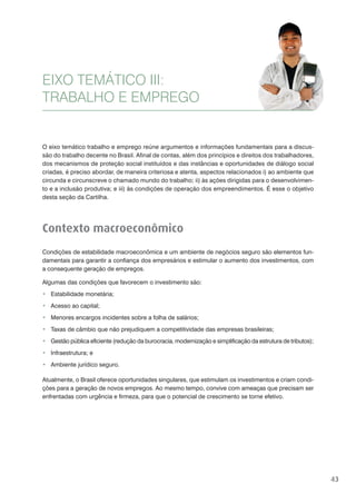 43
O eixo temático trabalho e emprego reúne argumentos e informações fundamentais para a discus-
são do trabalho decente no Brasil. Afinal de contas, além dos princípios e direitos dos trabalhadores,
dos mecanismos de proteção social instituídos e das instâncias e oportunidades de diálogo social
criadas, é preciso abordar, de maneira criteriosa e atenta, aspectos relacionados i) ao ambiente que
circunda e circunscreve o chamado mundo do trabalho; ii) às ações dirigidas para o desenvolvimen-
to e a inclusão produtiva; e iii) às condições de operação dos empreendimentos. É esse o objetivo
desta seção da Cartilha.
Contexto macroeconômico
Condições de estabilidade macroeconômica e um ambiente de negócios seguro são elementos fun-
damentais para garantir a confiança dos empresários e estimular o aumento dos investimentos, com
a consequente geração de empregos.
Algumas das condições que favorecem o investimento são:
Estabilidade monetária;
Acesso ao capital;
Menores encargos incidentes sobre a folha de salários;
Taxas de câmbio que não prejudiquem a competitividade das empresas brasileiras;
Gestão pública eficiente (redução da burocracia, modernização e simplificação da estrutura de tributos);
Infraestrutura; e
Ambiente jurídico seguro.
Atualmente, o Brasil oferece oportunidades singulares, que estimulam os investimentos e criam condi-
ções para a geração de novos empregos. Ao mesmo tempo, convive com ameaças que precisam ser
enfrentadas com urgência e firmeza, para que o potencial de crescimento se torne efetivo.
EIXO TEMÁTICO III:
TRABALHO E EMPREGO
 