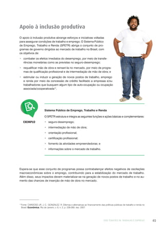 EIXO TEMÁTICO III: TRABALHO E EMPREGO 45
EXEMPLO
Sistema Público de Emprego, Trabalho e Renda
O SPETR estrutura e integra as seguintes funções e ações básicas e complementares:
seguro-desemprego;
intermediação de mão de obra;
orientação profissional;
certificação profissional;
fomento às atividades empreendedoras; e
informações sobre o mercado de trabalho.
Apoio à inclusão produtiva
O apoio à inclusão produtiva abrange esforços e iniciativas voltadas
para assegurar condições de trabalho e emprego. O Sistema Público
de Emprego, Trabalho e Renda (SPETR) abriga o conjunto de pro-
gramas de governo dirigidos ao mercado de trabalho no Brasil, com
os objetivos de:
combater os efeitos imediatos do desemprego, por meio de transfe-
rências monetárias como as previstas no seguro-desemprego;
requalificar mão de obra e reinseri-la no mercado, por meio de progra-
mas de qualificação profissional e de intermediação de mão de obra; e
estimular ou induzir a geração de novos postos de trabalho, emprego
e renda por meio da concessão de crédito facilitado a empresas e/ou
trabalhadores que busquem algum tipo de auto-ocupação ou ocupação
associada/cooperativada17
.
17
Fonte: CARDOSO JR, J. C.; GONZALEZ. R. Dilemas e alternativas ao financiamento das políticas públicas de trabalho e renda no
Brasil. Econômica, Rio de Janeiro, v. 9, n. 2, p. 239-269, dez. 2007.
Espera-se que esse conjunto de programas possa contrabalançar efeitos negativos de oscilações
macroeconômicas sobre o emprego, contribuindo para a estabilização do mercado de trabalho.
Além disso, seus impactos devem materializar-se na geração de novos postos de trabalho e no au-
mento das chances de inserção de mão de obra no mercado.
 