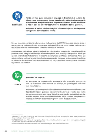 EMPREGO E TRABALHO DECENTE: UM CONCEITO PRODUTIVO PARA O PAÍS46
Tendo em vista que a estrutura de emprego do Brasil ainda é bastante de-
sigual e que o desemprego é mais elevado entre determinados grupos de
trabalhadores, é importante que os programas existentes ajudem a qualificar
a mão de obra e a fomentar oportunidades de trabalho de boa qualidade.
Entretanto, é preciso também assegurar a universalização da escola pública,
com garantia de qualidade de ensino.
IMPORTANTE
Em que pesem os avanços na cobertura e no melhoramento do SPETR no período recente, ainda é
preciso avançar na integração dos programas e políticas públicas, de modo a elevar os impactos e
reduzir os custos das intervenções do Estado no mercado de trabalho18
.
A natureza do mercado de trabalho nacional tem minimizado o impacto das chamadas políticas
passivas (como o seguro-desemprego e intermediação de mão de obra) e das políticas ativas que
operam pelo lado da oferta de força de trabalho (a exemplo da qualificação profissional). Ainda que
seja importante continuar envidando esforços nessa direção, é possível também expandir políticas
de trabalho e renda atuando pelo lado da demanda por força de trabalho. Um importante instrumen-
to para isso é o crédito19
.
EXEMPLO
O Sistema S e o SPETR
As entidades de representação empresarial têm agregado esforços ao
SPETR, atuando de forma decisiva, por exemplo, na qualificação e bem-estar
dos trabalhadores.
O Sistema S é uma referência consagrada nacional e internacionalmente. Enfa-
tizando atributos de qualidade e disseminando valores e condutas associados
ao comprometimento, zelo, garra, disciplina, organização, pontualidade, cordia-
lidade e respeito, essas instituições combinam traços culturais e forças econô-
micas que conferem às escolas um grande senso de objetividade20
.
18
MARINHO, D. N. C.; BALESTRO, M. V.; WALTER, M. I. M. T. (orgs). Políticas públicas de emprego no Brasil: avaliação externa do
Programa Seguro-Desemprego, 2010.
19
CARDOSO JR, J. C. et al. Políticas de emprego, trabalho e renda no Brasil: desafios à montagem de um sistema público, integrado
e participativo. Ipea, no. 2006 (texto para discussão 1237).
20
Fonte: disponível em http://www.josepastore.com.br/artigos/ed/ed_041.htm. Acesso em 29/08/2011.
 