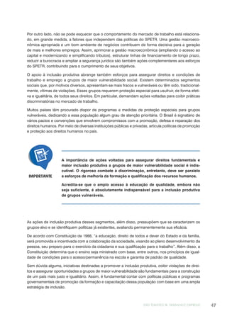 EIXO TEMÁTICO III: TRABALHO E EMPREGO 47
Por outro lado, não se pode esquecer que o comportamento do mercado de trabalho está relaciona-
do, em grande medida, a fatores que independem das políticas do SPETR. Uma gestão macroeco-
nômica apropriada e um bom ambiente de negócios contribuem de forma decisiva para a geração
de mais e melhores empregos. Assim, aprimorar a gestão macroeconômica (ampliando o acesso ao
capital e modernizando e simplificando tributos), estruturar linhas de financiamento de longo prazo,
reduzir a burocracia e ampliar a segurança jurídica são também ações complementares aos esforços
do SPETR, contribuindo para o cumprimento de seus objetivos.
O apoio à inclusão produtiva abrange também esforços para assegurar direitos e condições de
trabalho e emprego a grupos de maior vulnerabilidade social. Existem determinados segmentos
sociais que, por motivos diversos, apresentam-se mais fracos e vulneráveis ou têm sido, tradicional-
mente, vítimas de violações. Esses grupos requerem proteção especial para usufruir, de forma efeti-
va e igualitária, de todos seus direitos. Em particular, demandam ações voltadas para coibir práticas
discriminatórias no mercado de trabalho.
Muitos países têm procurado dispor de programas e medidas de proteção especiais para grupos
vulneráveis, dedicando a essa população algum grau de atenção prioritária. O Brasil é signatário de
vários pactos e convenções que envolvem compromissos com a promoção, defesa e reparação dos
direitos humanos. Por meio de diversas instituições públicas e privadas, articula políticas de promoção
e proteção aos direitos humanos no país.
A importância de ações voltadas para assegurar direitos fundamentais e
maior inclusão produtiva a grupos de maior vulnerabilidade social é indis-
cutível. O rigoroso combate à discriminação, entretanto, deve ser paralelo
a esforços de melhoria da formação e qualificação dos recursos humanos.
Acredita-se que o amplo acesso à educação de qualidade, embora não
seja suficiente, é absolutamente indispensável para a inclusão produtiva
de grupos vulneráveis.
IMPORTANTE
As ações de inclusão produtiva desses segmentos, além disso, pressupõem que se caracterizem os
grupos-alvo e se identifiquem políticas já existentes, avaliando permanentemente sua eficácia.
De acordo com Constituição de 1988, “a educação, direito de todos e dever do Estado e da família,
será promovida e incentivada com a colaboração da sociedade, visando ao pleno desenvolvimento da
pessoa, seu preparo para o exercício da cidadania e sua qualificação para o trabalho”. Além disso, a
Constituição determina que o ensino seja ministrado com base, entre outros, nos princípios de igual-
dade de condições para o acesso/permanência na escola e garantia de padrão de qualidade.
Sem dúvida alguma, iniciativas destinadas a promover a inclusão produtiva, coibir violações de direi-
tos e assegurar oportunidades a grupos de maior vulnerabilidade são fundamentais para a construção
de um país mais justo e igualitário. Assim, é fundamental contar com políticas públicas e programas
governamentais de promoção da formação e capacitação dessa população com base em uma ampla
estratégia de inclusão.
 