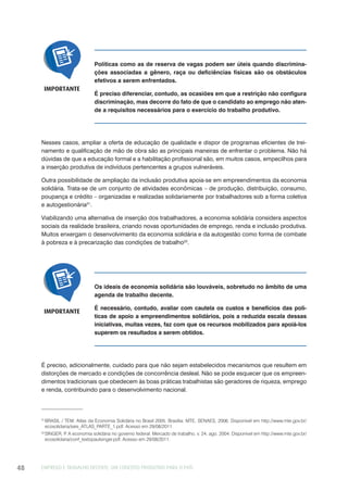 EMPREGO E TRABALHO DECENTE: UM CONCEITO PRODUTIVO PARA O PAÍS48
Políticas como as de reserva de vagas podem ser úteis quando discrimina-
ções associadas a gênero, raça ou deficiências físicas são os obstáculos
efetivos a serem enfrentados.
É preciso diferenciar, contudo, as ocasiões em que a restrição não configura
discriminação, mas decorre do fato de que o candidato ao emprego não aten-
de a requisitos necessários para o exercício do trabalho produtivo.
IMPORTANTE
Nesses casos, ampliar a oferta de educação de qualidade e dispor de programas eficientes de trei-
namento e qualificação de mão de obra são as principais maneiras de enfrentar o problema. Não há
dúvidas de que a educação formal e a habilitação profissional são, em muitos casos, empecilhos para
a inserção produtiva de indivíduos pertencentes a grupos vulneráveis.
Outra possibilidade de ampliação da inclusão produtiva apoia-se em empreendimentos da economia
solidária. Trata-se de um conjunto de atividades econômicas – de produção, distribuição, consumo,
poupança e crédito – organizadas e realizadas solidariamente por trabalhadores sob a forma coletiva
e autogestionária21
.
Viabilizando uma alternativa de inserção dos trabalhadores, a economia solidária considera aspectos
sociais da realidade brasileira, criando novas oportunidades de emprego, renda e inclusão produtiva.
Muitos enxergam o desenvolvimento da economia solidária e da autogestão como forma de combate
à pobreza e à precarização das condições de trabalho22
.
21
BRASIL / TEM. Atlas da Economia Solidária no Brasil 2005. Brasília: MTE, SENAES, 2006. Disponível em http://www.mte.gov.br/
ecosolidaria/sies_ATLAS_PARTE_1.pdf. Acesso em 29/08/2011.
22
SINGER, P. A economia solidária no governo federal. Mercado de trabalho, v. 24, ago. 2004. Disponível em http://www.mte.gov.br/
ecosolidaria/conf_textopaulsinger.pdf. Acesso em 29/08/2011.
Os ideais de economia solidária são louváveis, sobretudo no âmbito de uma
agenda de trabalho decente.
É necessário, contudo, avaliar com cautela os custos e benefícios das polí-
ticas de apoio a empreendimentos solidários, pois a reduzida escala dessas
iniciativas, muitas vezes, faz com que os recursos mobilizados para apoiá-los
superem os resultados a serem obtidos.
IMPORTANTE
É preciso, adicionalmente, cuidado para que não sejam estabelecidos mecanismos que resultem em
distorções de mercado e condições de concorrência desleal. Não se pode esquecer que os empreen-
dimentos tradicionais que obedecem às boas práticas trabalhistas são geradores de riqueza, emprego
e renda, contribuindo para o desenvolvimento nacional.
 