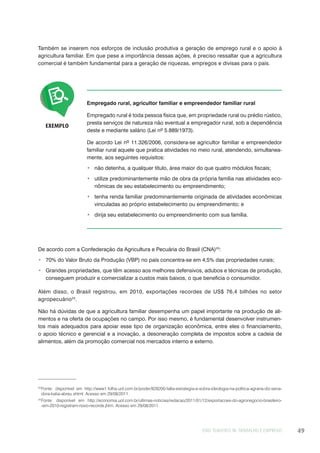 EIXO TEMÁTICO III: TRABALHO E EMPREGO 49
Também se inserem nos esforços de inclusão produtiva a geração de emprego rural e o apoio à
agricultura familiar. Em que pese a importância dessas ações, é preciso ressaltar que a agricultura
comercial é também fundamental para a geração de riquezas, empregos e divisas para o país.
EXEMPLO
Empregado rural, agricultor familiar e empreendedor familiar rural
Empregado rural é toda pessoa física que, em propriedade rural ou prédio rústico,
presta serviços de natureza não eventual a empregador rural, sob a dependência
deste e mediante salário (Lei nº 5.889/1973).
De acordo Lei nº 11.326/2006, considera-se agricultor familiar e empreendedor
familiar rural aquele que pratica atividades no meio rural, atendendo, simultanea-
mente, aos seguintes requisitos:
não detenha, a qualquer título, área maior do que quatro módulos fiscais;
utilize predominantemente mão de obra da própria família nas atividades eco-
nômicas de seu estabelecimento ou empreendimento;
tenha renda familiar predominantemente originada de atividades econômicas
vinculadas ao próprio estabelecimento ou empreendimento; e
dirija seu estabelecimento ou empreendimento com sua família.
De acordo com a Confederação da Agricultura e Pecuária do Brasil (CNA)23
:
70% do Valor Bruto da Produção (VBP) no país concentra-se em 4,5% das propriedades rurais;
Grandes propriedades, que têm acesso aos melhores defensivos, adubos e técnicas de produção,
conseguem produzir e comercializar a custos mais baixos, o que beneficia o consumidor.
Além disso, o Brasil registrou, em 2010, exportações recordes de US$ 76,4 bilhões no setor
agropecuário24
.
Não há dúvidas de que a agricultura familiar desempenha um papel importante na produção de ali-
mentos e na oferta de ocupações no campo. Por isso mesmo, é fundamental desenvolver instrumen-
tos mais adequados para apoiar esse tipo de organização econômica, entre eles o financiamento,
o apoio técnico e gerencial e a inovação, a desoneração completa de impostos sobre a cadeia de
alimentos, além da promoção comercial nos mercados interno e externo.
23
Fonte: disponível em http://www1.folha.uol.com.br/poder/828200-falta-estrategia-e-sobra-ideologia-na-politica-agraria-diz-sena-
dora-katia-abreu.shtml. Acesso em 29/08/2011.
24
Fonte: disponível em http://economia.uol.com.br/ultimas-noticias/redacao/2011/01/12/exportacoes-do-agronegocio-brasileiro-
-em-2010-registram-novo-recorde.jhtm. Acesso em 29/08/2011.
 