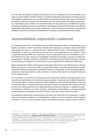 EMPREGO E TRABALHO DECENTE: UM CONCEITO PRODUTIVO PARA O PAÍS50
Por outro lado, as apostas na geração de emprego rural como estratégia central de erradicação da po-
breza no campo também enfrentam limites, em função dos reduzidos rendimentos e do elevado grau de
informalidade, especialmente nos empreendimentos da agricultura familiar. Além disso, em processos
de trabalho e sistemas produtivos que demandam cada vez mais inovação tecnológica e organizacio-
nal, é importante contar, também, com empreendimentos de maior porte, que se beneficiam de ganhos
de escala e apresentam níveis de produtividade mais elevados. Esses empreendimentos são também
responsáveis pela geração de riquezas e divisas para o País, devendo ser estimulados no âmbito das
políticas produtivas e de inclusão de trabalhadores formuladas e executadas pelo poder público.
Sustentabilidade empresarial e ambiental
Em meados do século XX, o economista austríaco Joseph Schumpeter definiu o empreendedor como
aquele que destrói a ordem econômica existente pela introdução da inovação, sendo responsável
pela geração de riqueza e o desenvolvimento25
. Segundo Peter Drucker, “empreendedores inovam;
empreender é a ação que contempla os recursos com a nova capacidade de criar riqueza”26
. Micro
e pequenas empresas (MPE) são importantes eixos de sustentação da economia brasileira e do em-
preendedorismo no país, seja por sua capacidade de geração de empregos, seja por sua dissemina-
ção geográfica. Também é relevante a atuação dos chamados empreendedores individuais, definidos
como pessoas que trabalham por conta própria e que se legalizam como pequenos empresários.
Alguns dos grandes desafios empresariais no país estão relacionados com a elevada taxa de informa-
lidade, a burocracia, o acesso ao crédito, a baixa produtividade e a reduzida capacidade de inovação.
Há também obstáculos associados a problemas tributários e trabalhistas. Essas dificuldades afetam o
conjunto de empresas atuantes no país, atingindo de maneira mais intensa os empreendimentos de
micro e pequeno porte.
Por isso mesmo, o crescimento do emprego formal no segmento de MPEs e empreendimentos indivi-
duais tem sido estimulado por importantes ações do governo. Programas como o Micro Empreende-
dor Individual (MEI) e o Programa Nacional de Microcrédito Produtivo Orientado (PNMPO), ao lado da
Lei Geral para Micro e Pequenas Empresas e do Super Simples, são algumas das iniciativas recentes
em favor do empreendedorismo e do desenvolvimento de pequenos negócios. A despeito dos avan-
ços tributários, creditícios e de outras naturezas, resta ainda a complexidade e o peso das despesas
trabalhistas para a contratação formal de funcionários, que hoje somam 102,43% do salário27
.
As facilidades criadas pelos programas governamentais têm estimulado a formalização e o fortale-
cimento de pequenos negócios e empreendedores. Todavia, terminam também criando algumas
distorções, uma vez que as empresas perdem os benefícios previstos quando mudam de porte e
25
MARTENS, C. D. P.; FREITAS, H.; BOISSIN, J. P. Orientação Empreendedora: Revisitando Conceitos e Aproximando com a Inter-
nacionalização das Organizações. Revista da Micro e Pequena Empresa, v. 4, n. 1, 2010. Disponível em http://www.ea.ufrgs.br/
professores/hfreitas/files/artigos/2010/2010_faccamp_cdpm_hf_jpb_oe_internacion.pdf. Acesso em 01/09/2011.
26
DRUCKER, P. F. Inovação e espírito empreendedor - Entrepreneurship: práticas e princípios. São Paulo: Pioneira, 1992. Apud:
http://www.fae.edu/publicacoes/pdf/revista_da_fae/fae_v8_n1/rev_fae_v8_n1_03_koteski.pdf. Acesso em 01/09/2011.
27
Fonte: disponível em: http://www.josepastore.com.br/artigos/rt/rt_191.htm. Acesso em 29/08/2011.
 