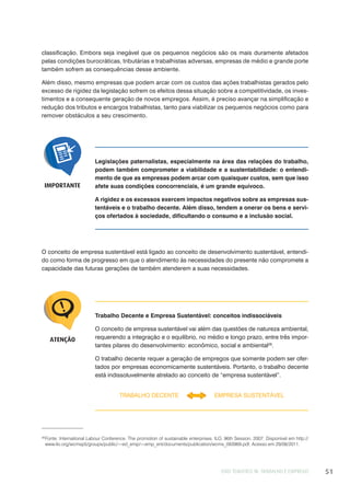 EIXO TEMÁTICO III: TRABALHO E EMPREGO 51
classificação. Embora seja inegável que os pequenos negócios são os mais duramente afetados
pelas condições burocráticas, tributárias e trabalhistas adversas, empresas de médio e grande porte
também sofrem as consequências desse ambiente.
Além disso, mesmo empresas que podem arcar com os custos das ações trabalhistas gerados pelo
excesso de rigidez da legislação sofrem os efeitos dessa situação sobre a competitividade, os inves-
timentos e a consequente geração de novos empregos. Assim, é preciso avançar na simplificação e
redução dos tributos e encargos trabalhistas, tanto para viabilizar os pequenos negócios como para
remover obstáculos a seu crescimento.
Legislações paternalistas, especialmente na área das relações do trabalho,
podem também comprometer a viabilidade e a sustentabilidade: o entendi-
mento de que as empresas podem arcar com quaisquer custos, sem que isso
afete suas condições concorrenciais, é um grande equívoco.
A rigidez e os excessos exercem impactos negativos sobre as empresas sus-
tentáveis e o trabalho decente. Além disso, tendem a onerar os bens e servi-
ços ofertados à sociedade, dificultando o consumo e a inclusão social.
IMPORTANTE
O conceito de empresa sustentável está ligado ao conceito de desenvolvimento sustentável, entendi-
do como forma de progresso em que o atendimento às necessidades do presente não compromete a
capacidade das futuras gerações de também atenderem a suas necessidades.
ATENÇÃO
Trabalho Decente e Empresa Sustentável: conceitos indissociáveis
O conceito de empresa sustentável vai além das questões de natureza ambiental,
requerendo a integração e o equilíbrio, no médio e longo prazo, entre três impor-
tantes pilares do desenvolvimento: econômico, social e ambiental28
.
O trabalho decente requer a geração de empregos que somente podem ser ofer-
tados por empresas economicamente sustentáveis. Portanto, o trabalho decente
está indissoluvelmente atrelado ao conceito de “empresa sustentável”.
TRABALHO DECENTE EMPRESA SUSTENTÁVEL
28
Fonte: International Labour Conference. The promotion of sustainable enterprises. ILO, 96th Session, 2007. Disponível em http://
www.ilo.org/wcmsp5/groups/public/---ed_emp/---emp_ent/documents/publication/wcms_093969.pdf. Acesso em 29/08/2011.
 