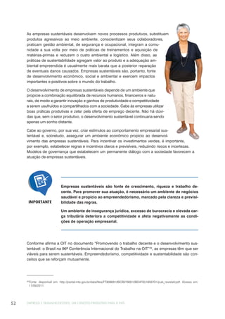 EMPREGO E TRABALHO DECENTE: UM CONCEITO PRODUTIVO PARA O PAÍS52
As empresas sustentáveis desenvolvem novos processos produtivos, substituem
produtos agressivos ao meio ambiente, conscientizam seus colaboradores,
praticam gestão ambiental, de segurança e ocupacional, integram a comu-
nidade a sua volta por meio de práticas de treinamentos e aquisição de
matérias-primas e reduzem o custo ambiental e logístico. Além disso, as
práticas de sustentabilidade agregam valor ao produto e a adequação am-
biental empreendida é usualmente mais barata que a posterior reparação
de eventuais danos causados. Empresas sustentáveis são, portanto, fonte
de desenvolvimento econômico, social e ambiental e exercem impactos
importantes e positivos sobre o mundo do trabalho.
O desenvolvimento de empresas sustentáveis depende de um ambiente que
propicie a combinação equilibrada de recursos humanos, financeiros e natu-
rais, de modo a garantir inovação e ganhos de produtividade e competitividade
a serem usufruídos e compartilhados com a sociedade. Cabe às empresas utilizar
boas práticas produtivas e zelar pela oferta de emprego decente. Não há dúvi-
das que, sem o setor produtivo, o desenvolvimento sustentável continuaria sendo
apenas um sonho distante.
Cabe ao governo, por sua vez, criar estímulos ao comportamento empresarial sus-
tentável e, sobretudo, assegurar um ambiente econômico propício ao desenvol-
vimento das empresas sustentáveis. Para incentivar os investimentos verdes, é importante,
por exemplo, estabelecer regras e incentivos claros e previsíveis, reduzindo riscos e incertezas.
Modelos de governança que estabelecem um permanente diálogo com a sociedade favorecem a
atuação de empresas sustentáveis.
29
Fonte: disponível em: http://portal.mte.gov.br/data/files/FF8080812BCB2790012BD4F6510937D1/pub_revistaV.pdf. Acesso em:
11/09/2011.
Conforme afirma a OIT no documento “Promovendo o trabalho decente e o desenvolvimento sus-
tentável: o Brasil na 96ª Conferência Internacional do Trabalho na OIT”29
, as empresas têm que ser
viáveis para serem sustentáveis. Empreendedorismo, competitividade e sustentabilidade são con-
ceitos que se reforçam mutuamente.
Empresas sustentáveis são fonte de crescimento, riqueza e trabalho de-
cente. Para promover sua atuação, é necessário um ambiente de negócios
saudável e propício ao empreendedorismo, marcado pela clareza e previsi-
bilidade das regras.
Um ambiente de insegurança jurídica, excesso de burocracia e elevada car-
ga tributária deteriora a competitividade e afeta negativamente as condi-
ções de operação empresarial.
IMPORTANTE
 