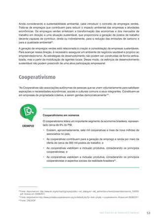 EIXO TEMÁTICO III: TRABALHO E EMPREGO 53
Ainda considerando a sustentabilidade ambiental, cabe introduzir o conceito de empregos verdes.
Trata-se de empregos que contribuem para reduzir o impacto ambiental das empresas e atividades
econômicas. Os empregos verdes sintetizam a transformação das economias e dos mercados de
trabalho em direção a uma situação sustentável, que proporciona a geração de postos de trabalho
decente capazes de contribuir, direta ou indiretamente, para a redução das emissões de carbono e
para a qualidade ambiental30
.
A geração de empregos verdes está relacionada à criação e consolidação de empresas sustentáveis.
Para avançar nessa direção, é necessário assegurar um ambiente de negócios saudável e propício ao
empreendedorismo. As estratégias de desenvolvimento não podem ser construídas de forma vertica-
lizada, mas a partir da mobilização de agentes locais. Desse modo, os esforços de desenvolvimento
sustentável não podem prescindir de uma ativa participação empresarial.
Cooperativismo
“As Cooperativas são associações autônomas de pessoas que se unem voluntariamente para satisfazer
aspirações e necessidades econômicas, sociais e culturais comuns a seus integrantes. Constituem-se
em empresas de propriedade coletiva, a serem geridas democraticamente”31
.
EXEMPLO
Cooperativismo em números
O cooperativismo lidera um importante segmento da economia brasileira, represen-
tado cerca de 6% do PIB;
Existem, aproximadamente, sete mil cooperativas e mais de nove milhões de
associados no país;
As cooperativas contribuem para a geração de emprego e renda por meio da
oferta de cerca de 300 mil postos de trabalho; e
As cooperativas viabilizam a inclusão produtiva, considerando os princípios
cooperativistas; e
As cooperativas viabilizam a inclusão produtiva, considerando os princípios
cooperativistas e aspectos sociais da realidade brasileira32
.
30
Fonte: disponível em: http://www.ilo.org/wcmsp5/groups/public/---ed_dialogue/---lab_admin/documents/presentation/wcms_150293.
pdf. Acesso em 29/08/2011.
31
Fonte: disponível em http://www.portaldocooperativismo.org.br/default.php?p=texto.php&c=cooperativismo. Acesso em 29/08/2011.
32
Fonte: CNCOOP.
 