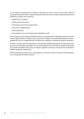 EMPREGO E TRABALHO DECENTE: UM CONCEITO PRODUTIVO PARA O PAÍS54
Os “Princípios do Cooperativismo” balizam o movimento em todo o mundo. E por isso em 1995, no
Congresso Centenário da ACI – Aliança Cooperativa Internacional, em Londres, esses princípios foram
redefinidos e ficaram assim descritos:
Adesão livre e voluntária;
Gestão democrática e livre;
Participação econômica dos associados;
Autonomia e independência;
Intercooperação; e
Preocupação com a comunidade (responsabilidade social).
Pode-se dizer que uma relação de trabalho decente no cooperativismo é garantida a partir do reconhe-
cimento legal de direitos irredutíveis para o exercício do trabalho, como a liberdade de exercício da au-
togestão bem como o estabelecimento de critérios que qualifiquem a relação de trabalho cooperativo.
É preciso, portanto, garantir a liberdade no exercício da autogestão (liberdade) com igual oportunida-
de entre os cooperados (equidade), que se complementam com a previsão contratual de adicionais
por jornadas de trabalho extra, noturno, insalubre, perigoso ou penoso, para segurança da relação de
trabalho cooperativo (segurança).
Observadas essas premissas, sem dúvida alguma, é possível combinar os ideais do cooperativismo
com uma agenda de trabalho decente.
 