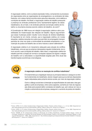 EMPREGO E TRABALHO DECENTE: UM CONCEITO PRODUTIVO PARA O PAÍS56
A negociação coletiva, como a própria expressão indica, compreende os processos
de negociações entre as organizações de empregadores e os sindicatos de traba-
lhadores, com vistas a fechar acordos sobre assuntos relevantes, como salários e
condições de trabalho. No Brasil, a negociação coletiva de trabalho pressupõe
a presença do sindicato profissional como representante legítimo da classe
trabalhadora, de um lado, e do sindicato patronal (convenção coletiva de tra-
balho) ou da própria empresa (acordo coletivo de trabalho), de outro34
.
A Constituição de 1988 inovou em relação à negociação coletiva e abriu pos-
sibilidades de modernização das relações de trabalho. Alguns argumentam
que essas mudanças podem resultar numa redução de direitos trabalhistas.
É importante ter em mente, contudo, que a negociação coletiva, em muitas
situações, viabiliza reduções de custos que permitem ao empregador transpor
períodos de crise nos quais a continuidade da atividade empresarial e a ma-
nutenção de postos de trabalho são os bens maiores a serem defendidos35
.
A negociação coletiva é um mecanismo adequado para solução de conflitos
trabalhistas, uma vez que os próprios interessados regulam diretamente, de co-
mum acordo, suas condições de trabalho. Além disso, a negociação coletiva de
trabalho permite a criação de normas e condições capazes de regular a relação
de trabalho com a velocidade e a especificidade exigidas pelo ritmo atual das
transformações econômicas e tecnológicas.
34
Fonte: LOPES, O. B. Limites Constitucionais à Negociação Coletiva. Revista Jurídica Virtual, v. 1, n. 9, fev. 2000. Disponível em:
http://www.planalto.gov.br/ccivil_03/revista/Rev_09/neg_coletiva_Otavio.htm. Acesso em 31/08/2011.
35
Fonte: LOPES, O. B. Limites Constitucionais à Negociação Coletiva. Revista Jurídica Virtual, v. 1, n. 9, fev. 2000. Disponível em:
http://www.planalto.gov.br/ccivil_03/revista/Rev_09/neg_coletiva_Otavio.htm. Acesso em 31/08/2011.
36
Fonte: TANABE, M. M. A Negociação Coletiva na Resolução de Conflitos Trabalhistas. Fundação Getúlio Vargas / Centro de
Formação Acadêmica e Pesquisa da Escola Brasileira de Administração Pública e de Empresas. Dissertação (Master in Inter-
nacional Management – MIM), 2009. Disponível em: http://bibliotecadigital.fgv.br/dspace/bitstream/handle/10438/4017/mtanabe.
pdf?sequence=1. Aceso em 31/08/2011.
A negociação coletiva na resolução de conflitos trabalhistas36
É fundamental que a legislação traduza os princípios básicos e assegure os direi-
tos fundamentais do trabalhador, dando margem para que as demais disposições
sejam estipuladas pelos próprios atores sociais, por meio da negociação coletiva.
Como o diálogo social deve contemplar as especificidades de cada setor, área geo-
gráfica e porte de empresas, entre outros aspectos, somente por meio da negocia-
ção direta será possível definir condições de trabalho que, sem colocar em risco a
criação e sobrevivência de empresas, assegurem o aumento de postos de trabalho.
ATENÇÃO
 