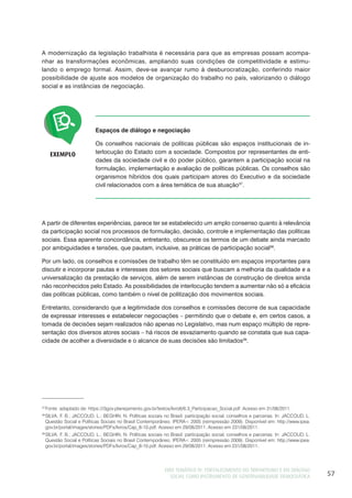 EIXO TEMÁTICO IV: FORTALECIMENTO DO TRIPARTISMO E DO DIÁLOGO
SOCIAL COMO INSTRUMENTO DE GOVERNABILIDADE DEMOCRÁTICA 57
37
Fonte: adaptado de: https://i3gov.planejamento.gov.br/textos/livro6/6.3_Participacao_Social.pdf. Acesso em 31/08/2011.
38
SILVA, F. B.; JACCOUD, L.; BEGHIN, N. Políticas sociais no Brasil: participação social, conselhos e parcerias. In: JACCOUD, L.
Questão Social e Políticas Sociais no Brasil Contemporâneo. IPERA< 2005 (reimpressão 2009). Disponível em: http://www.ipea.
gov.br/portal/images/stories/PDFs/livros/Cap_8-10.pdf. Acesso em 29/08/2011. Acesso em 231/08/2011.
39
SILVA, F. B.; JACCOUD, L.; BEGHIN, N. Políticas sociais no Brasil: participação social, conselhos e parcerias. In: JACCOUD, L.
Questão Social e Políticas Sociais no Brasil Contemporâneo. IPERA< 2005 (reimpressão 2009). Disponível em: http://www.ipea.
gov.br/portal/images/stories/PDFs/livros/Cap_8-10.pdf. Acesso em 29/08/2011. Acesso em 231/08/2011.
A modernização da legislação trabalhista é necessária para que as empresas possam acompa-
nhar as transformações econômicas, ampliando suas condições de competitividade e estimu-
lando o emprego formal. Assim, deve-se avançar rumo à desburocratização, conferindo maior
possibilidade de ajuste aos modelos de organização do trabalho no país, valorizando o diálogo
social e as instâncias de negociação.
EXEMPLO
Espaços de diálogo e negociação
Os conselhos nacionais de políticas públicas são espaços institucionais de in-
terlocução do Estado com a sociedade. Compostos por representantes de enti-
dades da sociedade civil e do poder público, garantem a participação social na
formulação, implementação e avaliação de políticas públicas. Os conselhos são
organismos híbridos dos quais participam atores do Executivo e da sociedade
civil relacionados com a área temática de sua atuação37
.
A partir de diferentes experiências, parece ter se estabelecido um amplo consenso quanto à relevância
da participação social nos processos de formulação, decisão, controle e implementação das políticas
sociais. Essa aparente concordância, entretanto, obscurece os termos de um debate ainda marcado
por ambiguidades e tensões, que pautam, inclusive, as práticas de participação social38
.
Por um lado, os conselhos e comissões de trabalho têm se constituído em espaços importantes para
discutir e incorporar pautas e interesses dos setores sociais que buscam a melhoria da qualidade e a
universalização da prestação de serviços, além de serem instâncias de construção de direitos ainda
não reconhecidos pelo Estado. As possibilidades de interlocução tendem a aumentar não só a eficácia
das políticas públicas, como também o nível de politização dos movimentos sociais.
Entretanto, considerando que a legitimidade dos conselhos e comissões decorre de sua capacidade
de expressar interesses e estabelecer negociações – permitindo que o debate e, em certos casos, a
tomada de decisões sejam realizados não apenas no Legislativo, mas num espaço múltiplo de repre-
sentação dos diversos atores sociais – há riscos de esvaziamento quando se constata que sua capa-
cidade de acolher a diversidade e o alcance de suas decisões são limitados39
.
 