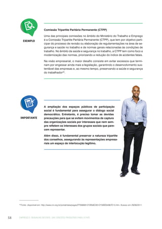EMPREGO E TRABALHO DECENTE: UM CONCEITO PRODUTIVO PARA O PAÍS58
EXEMPLO
Comissão Tripartite Paritária Permanente (CTPP)
Uma das principais comissões no âmbito do Ministério do Trabalho e Emprego
é a Comissão Tripartite Paritária Permanente (CTPP), que tem por objetivo parti-
cipar do processo de revisão ou elaboração de regulamentações na área de se-
gurança e saúde no trabalho e de normas gerais relacionadas às condições de
trabalho. No âmbito da saúde e segurança no trabalho, a CTPP tem como foco a
modernização das normas, priorizando a redução do índice de acidentes fatais.
Na visão empresarial, o maior desafio consiste em evitar excessos que termi-
nam por engessar ainda mais a legislação, garantindo o desenvolvimento sus-
tentável das empresas e, ao mesmo tempo, preservando a saúde e segurança
do trabalhador40
.
A ampliação dos espaços públicos de participação
social é fundamental para assegurar o diálogo social
democrático. Entretanto, é preciso tomar as devidas
precauções para que se evitem movimentos de captura
das organizações sociais por interesses que nem sem-
pre refletem os interesses dos grupos sociais que pare-
cem representar.
Além disso, é fundamental preservar a natureza tripartite
dos conselhos, assegurando às representações empresa-
riais um espaço de interlocução legítimo.
IMPORTANTE
40
Fonte: disponível em: http://www.cni.org.br/portal/data/pages/FF808081272B58C0012730BE64967E15.htm. Acesso em 29/08/2011.
 