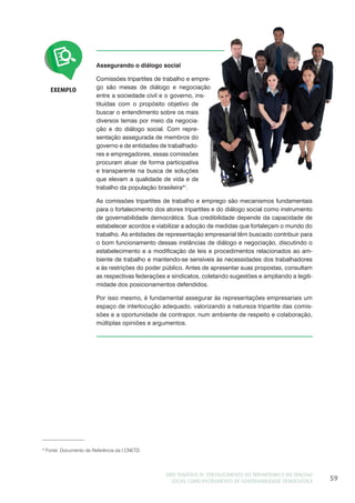 EIXO TEMÁTICO IV: FORTALECIMENTO DO TRIPARTISMO E DO DIÁLOGO
SOCIAL COMO INSTRUMENTO DE GOVERNABILIDADE DEMOCRÁTICA 59
Assegurando o diálogo social
Comissões tripartites de trabalho e empre-
go são mesas de diálogo e negociação
entre a sociedade civil e o governo, ins-
tituídas com o propósito objetivo de
buscar o entendimento sobre os mais
diversos temas por meio da negocia-
ção e do diálogo social. Com repre-
sentação assegurada de membros do
governo e de entidades de trabalhado-
res e empregadores, essas comissões
procuram atuar de forma participativa
e transparente na busca de soluções
que elevam a qualidade de vida e de
trabalho da população brasileira41
.
As comissões tripartites de trabalho e emprego são mecanismos fundamentais
para o fortalecimento dos atores tripartites e do diálogo social como instrumento
de governabilidade democrática. Sua credibilidade depende da capacidade de
estabelecer acordos e viabilizar a adoção de medidas que fortaleçam o mundo do
trabalho. As entidades de representação empresarial têm buscado contribuir para
o bom funcionamento dessas instâncias de diálogo e negociação, discutindo o
estabelecimento e a modificação de leis e procedimentos relacionados ao am-
biente de trabalho e mantendo-se sensíveis às necessidades dos trabalhadores
e às restrições do poder público. Antes de apresentar suas propostas, consultam
as respectivas federações e sindicatos, coletando sugestões e ampliando a legiti-
midade dos posicionamentos defendidos.
Por isso mesmo, é fundamental assegurar às representações empresariais um
espaço de interlocução adequado, valorizando a natureza tripartite das comis-
sões e a oportunidade de contrapor, num ambiente de respeito e colaboração,
múltiplas opiniões e argumentos.
EXEMPLO
41
Fonte: Documento de Referência da I CNETD.
 