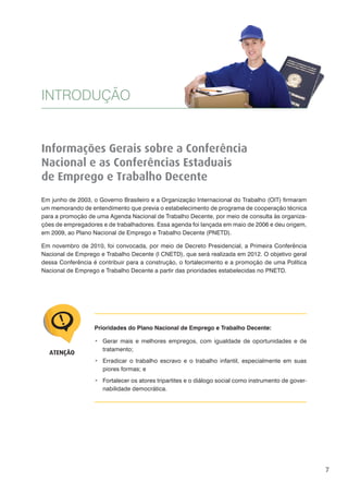 7
Informações Gerais sobre a Conferência
Nacional e as Conferências Estaduais
de Emprego e Trabalho Decente
Em junho de 2003, o Governo Brasileiro e a Organização Internacional do Trabalho (OIT) firmaram
um memorando de entendimento que previa o estabelecimento de programa de cooperação técnica
para a promoção de uma Agenda Nacional de Trabalho Decente, por meio de consulta às organiza-
ções de empregadores e de trabalhadores. Essa agenda foi lançada em maio de 2006 e deu origem,
em 2009, ao Plano Nacional de Emprego e Trabalho Decente (PNETD).
Em novembro de 2010, foi convocada, por meio de Decreto Presidencial, a Primeira Conferência
Nacional de Emprego e Trabalho Decente (I CNETD), que será realizada em 2012. O objetivo geral
dessa Conferência é contribuir para a construção, o fortalecimento e a promoção de uma Política
Nacional de Emprego e Trabalho Decente a partir das prioridades estabelecidas no PNETD.
INTRODUÇÃO
Prioridades do Plano Nacional de Emprego e Trabalho Decente:
Gerar mais e melhores empregos, com igualdade de oportunidades e de
tratamento;
Erradicar o trabalho escravo e o trabalho infantil, especialmente em suas
piores formas; e
Fortalecer os atores tripartites e o diálogo social como instrumento de gover-
nabilidade democrática.
ATENÇÃO
 