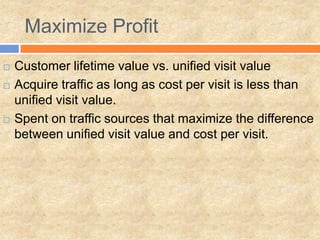 Maximize Profit
 Customer lifetime value vs. unified visit value
 Acquire traffic as long as cost per visit is less than
unified visit value.
 Spent on traffic sources that maximize the difference
between unified visit value and cost per visit.
 