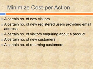 Minimize Cost-per Action
 A certain no. of new visitors
 A certain no. of new registered users providing email
address
 A certain no. of visitors enquiring about a product
 A certain no. of new customers
 A certain no. of returning customers
 