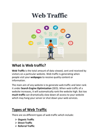 Web Traffic
What is Web traffic?
Web Traffic is the total amount of data viewed, sent and received by
visitors on a particular website. Web traffic is generating when
people visit your webpages to receive quality content or
information.
The main aim of any website is to generate web traffic and later rank
it under Search Engine Optimization (SEO). When web traffic of a
website increases, it will automatically rank the website high. But too
much traffic can dramatically slow down all access to your website
which may hang your server or shut down your web services.
Types of Web Traffic
There are six different types of web traffic which include:
➢ Organic Traffic
➢ Direct Traffic
➢ Referral Traffic
 
