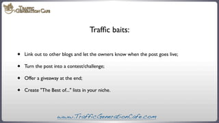 Trafﬁc baits:

•
•
•
•

Link out to other blogs and let the owners know when the post goes live;
Turn the post into a cont...