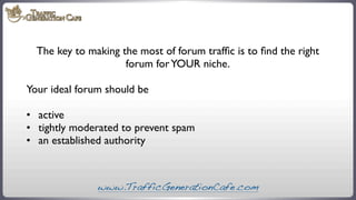 The key to making the most of forum trafﬁc is to ﬁnd the right
forum for YOUR niche.
Your ideal forum should be
•	

 activ...