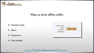 Ways to drive ofﬂine trafﬁc:

•
•
•
•

business cards;
ﬂyers;
brochures;
free samples.

www.TrafficGenerationCafe.com

 