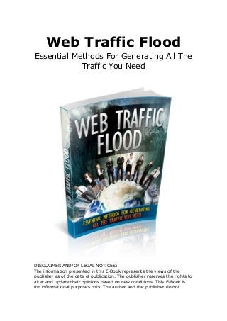 Web Traffic Flood
Essential Methods For Generating All The
Traffic You Need
DISCLAIMER AND/OR LEGAL NOTICES:
The information presented in this E-Book represents the views of the
publisher as of the date of publication. The publisher reserves the rights to
alter and update their opinions based on new conditions. This E-Book is
for informational purposes only. The author and the publisher do not
 