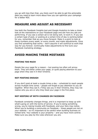 Web Traffic Flood - 11 -
you go with less than that, you likely won’t be able to get the actionable
data you need to learn more about how you can optimize your campaign
for a better ROI.
MEASURE AND ADJUST AS NECESSARY
Use both the Facebook Insights tool and Google Analytics to take a closer
look at the interactions on your Facebook page and see how any ads are
performing. If you see a certain ad is not doing well, re-work it. If you see
a certain type of post, or posting at a certain time of day is working better
for you, remember that as you move forward. Make it a point to look at
these numbers every week, or every month, and make adjustments. Once
you find something that works – don’t assume it will continue to work that
way for you forever. Continually make adjustments to fine tune your
Facebook marketing strategy.
AVOID MAKING THESE MISTAKES
POSTING TOO MUCH
People like your page for a reason – but posting too often will annoy
them. They will either unlike your page, or quite paying attention to your
page when they see it in their timeline.
NOT POSTING ENOUGH
If you don’t post at least a couple times a day – scheduled to reach people
across multiple time zones – people will forget to pay attention to you all
together. When they see if, if they see you in their timeline, they may not
realize who you are or why they liked your page in the first place.
NOT KEEPING UP WITH CHANGES ON FACEBOOK
Facebook constantly changes things, and it is important to keep up with
what’s going on with the terms of service. If you’re doing something
wrong, you’re risking trouble with Facebook, and your fans may notice.
When you’re building a community on Facebook – these people are not on
your website – so it’s important to be careful when building business on
rented land. Your website is your property – and you have more control.
Make sure you play by the rules wherever you are.
 