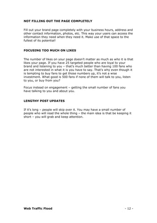 Web Traffic Flood - 12 -
NOT FILLING OUT THE PAGE COMPLETELY
Fill out your brand page completely with your business hours, address and
other contact information, photos, etc. This way your users can access the
information they need when they need it. Make use of that space to the
fullest of its potential!
FOCUSING TOO MUCH ON LIKES
The number of likes on your page doesn’t matter as much as who it is that
likes your page. If you have 25 targeted people who are loyal to your
brand and listening to you – that’s much better than having 100 fans who
are not interested in what it is you have to say. That’s why even though it
is tempting to buy fans to get those numbers up, it’s not a wise
investment. What good is 500 fans if none of them will talk to you, listen
to you, or buy from you?
Focus instead on engagement – getting the small number of fans you
have talking to you and about you.
LENGTHY POST UPDATES
If it’s long – people will skip over it. You may have a small number of
people who will read the whole thing – the main idea is that be keeping it
short – you will grab and keep attention.
 