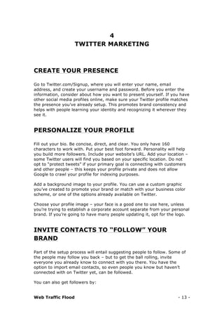Web Traffic Flood - 13 -
4
TWITTER MARKETING
CREATE YOUR PRESENCE
Go to Twitter.com/Signup, where you will enter your name, email
address, and create your username and password. Before you enter the
information, consider about how you want to present yourself. If you have
other social media profiles online, make sure your Twitter profile matches
the presence you’ve already setup. This promotes brand consistency and
helps with people learning your identity and recognizing it wherever they
see it.
PERSONALIZE YOUR PROFILE
Fill out your bio. Be concise, direct, and clear. You only have 160
characters to work with. Put your best foot forward. Personality will help
you build more followers. Include your website’s URL. Add your location –
some Twitter users will find you based on your specific location. Do not
opt to “protect tweets” if your primary goal is connecting with customers
and other people – this keeps your profile private and does not allow
Google to crawl your profile for indexing purposes.
Add a background image to your profile. You can use a custom graphic
you’ve created to promote your brand or match with your business color
scheme, or one of the options already available on Twitter.
Choose your profile image – your face is a good one to use here, unless
you’re trying to establish a corporate account separate from your personal
brand. If you’re going to have many people updating it, opt for the logo.
INVITE CONTACTS TO “FOLLOW” YOUR
BRAND
Part of the setup process will entail suggesting people to follow. Some of
the people may follow you back – but to get the ball rolling, invite
everyone you already know to connect with you there. You have the
option to import email contacts, so even people you know but haven’t
connected with on Twitter yet, can be followed.
You can also get followers by:
 