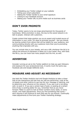Web Traffic Flood - 14 -
• Embedding your Twitter widget on your website
• Telling your email subscribers
• Adding the Twitter handle to your email signature
• Linking to your Facebook account
• Adding your Twitter URL to print media such as business cards
DON’T OVER PROMOTE
Today, Twitter seems to be one large advertisement for thousands of
businesses. While promotion is okay, the key to this social network is to
talk to people. Interact with customers.
Create content that helps position you as an expert and trusted source of
information in your niche. It’s okay to promote yourself – but you should
be sharing content from others that will be helpful for your audience, and
communicating directly with your audience more than you’re promoting
anything that originates with you.
You can include links in your tweets, and use a URL shortener like bit.ly to
reduce the amount of characters it takes up in your tweet. Plus, with tools
like Bit.ly, you can track how many people click the link, as well.
ADVERTISE
Consider running an ad on the Twitter platform to help you gain followers
and exposure for your products/services. It works much the same way
Facebook ads and Google AdWords work.
MEASURE AND ADJUST AS NECESSARY
Use both the Twitter Analytics tool and Google Analytics to take a closer
look at the interactions and see how any ads are performing. Look at the
re-tweets and other metrics to see how far your message is reaching, and
to determine your influence on the network. If you see a ad is not doing
well, re-work it. If you see a certain type of post, or posting at a certain
time of day is working better for you, remember that as you move
forward. Make it a point to look at these numbers every week, or every
month, and make adjustments. Once you find something that works –
don’t assume it will continue to work that way for you forever. Continually
make adjustments to fine-tune your Twitter marketing strategy.
 