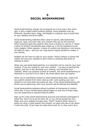 Web Traffic Flood - 16 -
5
SOCIAL BOOKMARKING
Social bookmarking, though not as popular as it once was a few years
ago, is still a viable traffic building method. Using websites such as:
Pinterest, Stumble Upon, Digg, and Reddit is a popular way to build links
to your website and drive traffic.
Social bookmarking websites allow users to search, add bookmarks,
organize, read, and even rate, any content they see on the Internet.
When someone sees the content, they have a chance to vote for it. When
a piece of content consistently gets voted up, it will be exposed to even
more readers. When popular, a piece of content can become a viral source
of traffic for days – and you can reap search engine benefit for weeks, if
not months.
Readers do not have to vote on your article. There’s always a chance the
reader will visit your website to see if there is anything else there of
interest to them.
When you use social bookmarking, it is important not to vote for your own
content. If you are voting for your own content – it’s seen as gaming the
system, and can in fact decrease your ranking, and therefore your
visibility. When you produce a piece of content, use social bookmarking to
distribute it, but don’t try to rate it. Be smart about how you submit.
When you’re submitting content to social bookmarking sites, make sure
you submit content from other sites as well. Limit posting your own
content to no more than two posts per day. If the social bookmarking site
thinks you’re spamming, then your account will be banned and deleted.
Social bookmarking websites attract hundreds of thousands of visitors
every day. If your content gets ranked highly on just one of these sites,
you can experience a massive flood of traffic.
Sign up for a few social bookmarking accounts and actively participate in
those few. Don’t try to go for them all, or you will be spread too thin.
Make sure your website includes easy “share” buttons either above or
below (or even in both places) the content, so users who like it can share
it with one click. If you have to make them work for it, they won’t do it.
 
