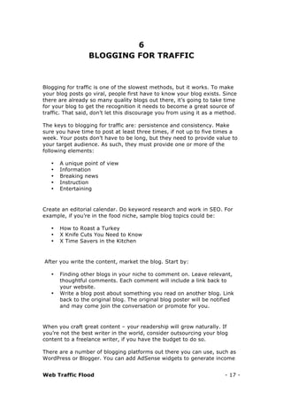 Web Traffic Flood - 17 -
6
BLOGGING FOR TRAFFIC
Blogging for traffic is one of the slowest methods, but it works. To make
your blog posts go viral, people first have to know your blog exists. Since
there are already so many quality blogs out there, it’s going to take time
for your blog to get the recognition it needs to become a great source of
traffic. That said, don’t let this discourage you from using it as a method.
The keys to blogging for traffic are: persistence and consistency. Make
sure you have time to post at least three times, if not up to five times a
week. Your posts don’t have to be long, but they need to provide value to
your target audience. As such, they must provide one or more of the
following elements:
• A unique point of view
• Information
• Breaking news
• Instruction
• Entertaining
Create an editorial calendar. Do keyword research and work in SEO. For
example, if you’re in the food niche, sample blog topics could be:
• How to Roast a Turkey
• X Knife Cuts You Need to Know
• X Time Savers in the Kitchen
After you write the content, market the blog. Start by:
• Finding other blogs in your niche to comment on. Leave relevant,
thoughtful comments. Each comment will include a link back to
your website.
• Write a blog post about something you read on another blog. Link
back to the original blog. The original blog poster will be notified
and may come join the conversation or promote for you.
When you craft great content – your readership will grow naturally. If
you’re not the best writer in the world, consider outsourcing your blog
content to a freelance writer, if you have the budget to do so.
There are a number of blogging platforms out there you can use, such as
WordPress or Blogger. You can add AdSense widgets to generate income
 