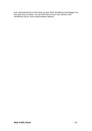 Web Traffic Flood - 18 -
from advertisements on the blog, as well. Both WordPress and Blogger are
free and easy to setup. You can self-host on your own domain with
WordPress.org for more customization options.
 