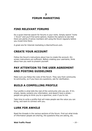 Web Traffic Flood - 19 -
7
FORUM MARKETING
FIND RELEVANT FORUMS
Do a quick Internet search for forums in your niche. Simply search “niche
+ forum” and you’ll find some options. Explore the options to see that
there are plenty of active members still using the forum regularly before
you invest time there.
A great one for Internet marketing is WarriorForum.com.
CREATE YOUR ACCOUNT
Follow the forum’s instructions about how to create the account. On-
screen instructions are sufficient. Before creating your username, think
about how you want to present yourself.
PAY ATTENTION TO THE USER AGREEMENT
AND POSTING GUIDELINES
Make sure you follow the rules of the forum. They vary from community
to community, so if you have any questions, ask for clarification.
BUILD A COMPELLING PROFILE
Your profile is what tells the rest of the community who you are. If it’s
empty, barely contains any information, and doesn’t have a photo –
people are going to think you’re a spammer, even if you’re not.
Take time to write a profile that will make people see the value you can
bring, and want to connect with you.
LURK FOR AWHILE
Read the threads in the various sections of the forum. Find out what kinds
of information people are sharing, the questions they are asking, etc.
 