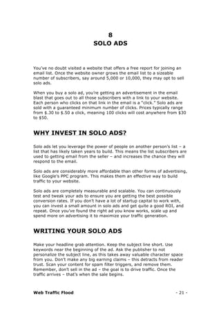 Web Traffic Flood - 21 -
8
SOLO ADS
You’ve no doubt visited a website that offers a free report for joining an
email list. Once the website owner grows the email list to a sizeable
number of subscribers, say around 5,000 or 10,000, they may opt to sell
solo ads.
When you buy a solo ad, you’re getting an advertisement in the email
blast that goes out to all those subscribers with a link to your website.
Each person who clicks on that link in the email is a “click.” Solo ads are
sold with a guaranteed minimum number of clicks. Prices typically range
from $.30 to $.50 a click, meaning 100 clicks will cost anywhere from $30
to $50.
WHY INVEST IN SOLO ADS?
Solo ads let you leverage the power of people on another person’s list – a
list that has likely taken years to build. This means the list subscribers are
used to getting email from the seller – and increases the chance they will
respond to the email.
Solo ads are considerably more affordable than other forms of advertising,
like Google’s PPC program. This makes them an effective way to build
traffic to your website.
Solo ads are completely measurable and scalable. You can continuously
test and tweak your ads to ensure you are getting the best possible
conversion rates. If you don’t have a lot of startup capital to work with,
you can invest a small amount in solo ads and get quite a good ROI, and
repeat. Once you’ve found the right ad you know works, scale up and
spend more on advertising it to maximize your traffic generation.
WRITING YOUR SOLO ADS
Make your headline grab attention. Keep the subject line short. Use
keywords near the beginning of the ad. Ask the publisher to not
personalize the subject line, as this takes away valuable character space
from you. Don’t make any big earning claims – this detracts from reader
trust. Scan your content for spam filter triggers, and remove them.
Remember, don’t sell in the ad – the goal is to drive traffic. Once the
traffic arrives – that’s when the sale begins.
 