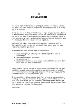 Web Traffic Flood - 23 -
9
CONCLUSION
The key to high traffic volume is getting your name and website address
out there. You want it noticed by as many people as possible, in as many
places as possible.
Some, but not all of these methods may be right for your business. Some
of these methods may have limited use. Do not limit yourself only to what
you see in this book. If you have an idea about how to generate traffic to
your website, give it a try and see what happens. You may just strike gold
in a place you otherwise would not have expected.
Make sure you take a good look at your website. There’s no point in
driving traffic to it if you are not completely clear about what you want
visitors to once they get there.
As you evaluate your website, look at the following:
• Is your design eye-catching, but not to the point where it is
distracting?
• Is the website easily navigable?
• Do all links work?
• Is your copy tailored to your target audience? Will it convince them
to do what you want them to do?
Do not rely on a single method or a combination of any of these methods
listed here as your only marketing efforts. Use these tactics as part of
your overall marketing strategy and campaign. Do everything you can to
spread the word, and you’ll see traffic grow.
Of course while we all want to go viral, there is never a guarantee that
anything you produce will achieve it. Sure, going viral will help you reach
your goals a lot faster, but it is consistent marketing efforts that will get
you to where you need to be. Optimize your website. Systematically build
links with these methods. You’ll get there!
Good luck!
 