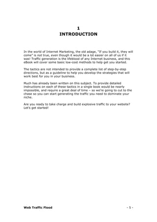 Web Traffic Flood - 5 -
1
INTRODUCTION
In the world of Internet Marketing, the old adage, “If you build it, they will
come” is not true, even though it would be a lot easier on all of us if it
was! Traffic generation is the lifeblood of any Internet business, and this
eBook will cover some basic low-cost methods to help get you started.
The tactics are not intended to provide a complete list of step-by-step
directions, but as a guideline to help you develop the strategies that will
work best for you in your business.
Much has already been written on this subject. To provide detailed
instructions on each of these tactics in a single book would be nearly
impossible, and require a great deal of time – so we’re going to cut to the
chase so you can start generating the traffic you need to dominate your
niche.
Are you ready to take charge and build explosive traffic to your website?
Let’s get started!
 