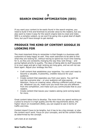 Web Traffic Flood - 6 -
2
SEARCH ENGINE OPTIMIZATION (SEO)
If you want your content to be easily found in the search engines, you
need to build it first and foremost to provide value to the readers, but you
also want to make it easy for the search engine bots to crawl and index.
SEO is a complex subject, so we won’t be going into a great deal of depth
here, but you’ll have enough to get started.
PRODUCE THE KIND OF CONTENT GOOGLE IS
LOOKING FOR
The most important thing to remember is that Google is a business with
customers to keep happy as well. They want searchers to be able to find
what they are looking for, without having to spend too much time looking
for it, so they are constantly changing the way they rank things – and
giving highest priority to quality. The days of being able to stuff keywords
in to your page and get a high ranking are long gone, and we will not see
them again. Adjust your strategy like this:
• Craft content that establishes your expertise. You want and need to
become a valuable, trustworthy, credible resource for your
audience.
• Create content that separates you from your peers. You can’t be
just like everyone else – or your audience will stop paying
attention. Focus on creating value, offering a different point of view,
etc. Whatever you do, make sure you know how you are different
from the competition, and make sure you communicate that to your
readers.
• Create content that leaves your readers asking (and coming back)
for more.
Great content takes time to develop. The more time you spend working on
a piece to ensure it is high quality and fits the requirements above, the
higher return on investment (ROI), you can expect to see in terms of
traffic and links.
Content doesn’t have to be lengthy, but it has to be a big concept, or else
the content won’t work. Focus on your concepts, and let the content follow
as determined by the concept.
Let’s look at an example:
 