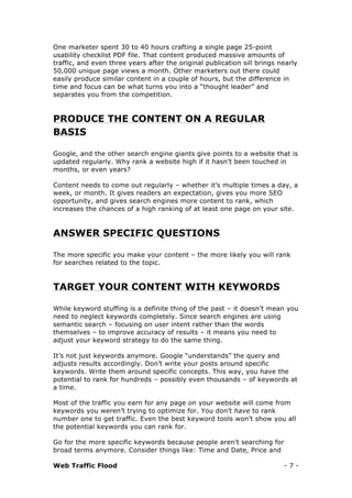 Web Traffic Flood - 7 -
One marketer spent 30 to 40 hours crafting a single page 25-point
usability checklist PDF file. That content produced massive amounts of
traffic, and even three years after the original publication sill brings nearly
50,000 unique page views a month. Other marketers out there could
easily produce similar content in a couple of hours, but the difference in
time and focus can be what turns you into a “thought leader” and
separates you from the competition.
PRODUCE THE CONTENT ON A REGULAR
BASIS
Google, and the other search engine giants give points to a website that is
updated regularly. Why rank a website high if it hasn’t been touched in
months, or even years?
Content needs to come out regularly – whether it’s multiple times a day, a
week, or month. It gives readers an expectation, gives you more SEO
opportunity, and gives search engines more content to rank, which
increases the chances of a high ranking of at least one page on your site.
ANSWER SPECIFIC QUESTIONS
The more specific you make your content – the more likely you will rank
for searches related to the topic.
TARGET YOUR CONTENT WITH KEYWORDS
While keyword stuffing is a definite thing of the past – it doesn’t mean you
need to neglect keywords completely. Since search engines are using
semantic search – focusing on user intent rather than the words
themselves – to improve accuracy of results – it means you need to
adjust your keyword strategy to do the same thing.
It’s not just keywords anymore. Google “understands” the query and
adjusts results accordingly. Don’t write your posts around specific
keywords. Write them around specific concepts. This way, you have the
potential to rank for hundreds – possibly even thousands – of keywords at
a time.
Most of the traffic you earn for any page on your website will come from
keywords you weren’t trying to optimize for. You don’t have to rank
number one to get traffic. Even the best keyword tools won’t show you all
the potential keywords you can rank for.
Go for the more specific keywords because people aren’t searching for
broad terms anymore. Consider things like: Time and Date, Price and
 