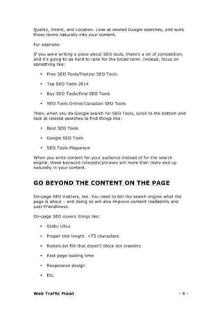 Web Traffic Flood - 8 -
Quality, Intent, and Location. Look at related Google searches, and work
those terms naturally into your content.
For example:
If you were writing a piece about SEO tools, there’s a lot of competition,
and it’s going to be hard to rank for the broad term. Instead, focus on
something like:
• Free SEO Tools/Fastest SEO Tools
• Top SEO Tools 2014
• Buy SEO Tools/Find SEO Tools
• SEO Tools Online/Canadian SEO Tools
Then, when you do Google search for SEO Tools, scroll to the bottom and
look at related searches to find things like:
• Best SEO Tools
• Google SEO Tools
• SEO Tools Plagiarism
When you write content for your audience instead of for the search
engine, these keyword concepts/phrases will more than likely end up
naturally in your content.
GO BEYOND THE CONTENT ON THE PAGE
On-page SEO matters, too. You need to tell the search engine what the
page is about – and doing so will also improve content readability and
user-friendliness.
On-page SEO covers things like:
• Static URLs
• Proper title length: <75 characters
• Robots.txt file that doesn’t block bot crawlers
• Fast page loading time
• Responsive design
• Etc.
 
