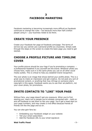 Web Traffic Flood - 9 -
3
FACEBOOK MARKETING
Facebook marketing is becoming increasingly more difficult as Facebook
continues to change the rules – but because more than half a billion
people using it – your business needs to be there.
CREATE YOUR PRESENCE
Create your Facebook fan page at Facebook.com/page. The terms of
service say you cannot use a personal profile as a business. Simply walk
through the steps on the screen to create the basic page you need to get
started.
CHOOSE A PROFILE PICTURE AND TIMELINE
COVER
Your profile picture should be your logo if you’re promoting a company -
a professional headshot if you yourself are the brand. Whatever photo you
choose here, make sure it is the same photo you use on all other social
media outlets. This is critical to help you establish brand recognition.
The over photo is an image that shows behind your profile photo. This is a
great way to make an impression and get creative. Do not post any sort of
promotional content, or anything that may infringe on someone else’s
copyright in this space. Facebook wants you to use their ad platform, not
your cover photo, for promotions.
INVITE CONTACTS TO “LIKE” YOUR PAGE
Without fans, your page doesn’t get any exposure. When you’re first
starting out, reach out to people you’re already connected with – both on
and off Facebook to ask them to like your page. You’ll get a head start on
your page numbers, and may create a viral effect because friends of
friends will like the page and so on.
You can also gain fans by:
• Embedding your Facebook widget on your website
• Tell your email subscribers
• Add the Facebook URL to your email signature
 