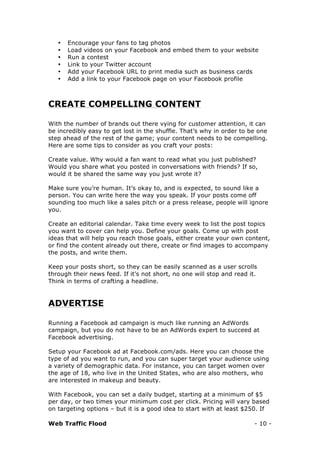 Web Traffic Flood - 10 -
• Encourage your fans to tag photos
• Load videos on your Facebook and embed them to your website
• Run a contest
• Link to your Twitter account
• Add your Facebook URL to print media such as business cards
• Add a link to your Facebook page on your Facebook profile
CREATE COMPELLING CONTENT
With the number of brands out there vying for customer attention, it can
be incredibly easy to get lost in the shuffle. That’s why in order to be one
step ahead of the rest of the game; your content needs to be compelling.
Here are some tips to consider as you craft your posts:
Create value. Why would a fan want to read what you just published?
Would you share what you posted in conversations with friends? If so,
would it be shared the same way you just wrote it?
Make sure you’re human. It’s okay to, and is expected, to sound like a
person. You can write here the way you speak. If your posts come off
sounding too much like a sales pitch or a press release, people will ignore
you.
Create an editorial calendar. Take time every week to list the post topics
you want to cover can help you. Define your goals. Come up with post
ideas that will help you reach those goals, either create your own content,
or find the content already out there, create or find images to accompany
the posts, and write them.
Keep your posts short, so they can be easily scanned as a user scrolls
through their news feed. If it’s not short, no one will stop and read it.
Think in terms of crafting a headline.
ADVERTISE
Running a Facebook ad campaign is much like running an AdWords
campaign, but you do not have to be an AdWords expert to succeed at
Facebook advertising.
Setup your Facebook ad at Facebook.com/ads. Here you can choose the
type of ad you want to run, and you can super target your audience using
a variety of demographic data. For instance, you can target women over
the age of 18, who live in the United States, who are also mothers, who
are interested in makeup and beauty.
With Facebook, you can set a daily budget, starting at a minimum of $5
per day, or two times your minimum cost per click. Pricing will vary based
on targeting options – but it is a good idea to start with at least $250. If
 