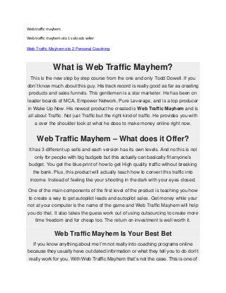 Web traffic mayhem
Web traffic mayhem oto 1 solo ads seller
Web Traffic Mayhem oto 2 Personal Coaching

What is Web Traffic Mayhem?
This is the new step by step course from the one and only Todd Dowell. If you
don’t know much about this guy. His track record is really good as far as creating
products and sales funnels. This gentlemen is a star marketer. He has been on
leader boards of MCA, Empower Network, Pure Leverage, and is a top producer
in Wake Up Now. His newest product he created is Web Traffic Mayhem and is
all about Traffic. Not just Traffic but the right kind of traffic. He provides you with
a over the shoulder look at what he does to make money online right now.

Web Traffic Mayhem – What does it Offer?
It has 3 different up sells and each version has its own levels. And no this is not
only for people with big budgets but this actually can basically fit anyone’s
budget. You get the blue print of how to get High quality traffic without breaking
the bank. Plus, this product will actually teach how to convert this traffic into
income. Instead of feeling like your shooting in the dark with your eyes closed.
One of the main components of the first level of the product is teaching you how
to create a way to get autopilot leads and autopilot sales. Get money while your
not at your computer is the name of the game and Web Traffic Mayhem will help
you do that. It also takes the guess work out of using outsourcing to create more
time freedom and for cheap too. The return on investment is well worth it.

Web Traffic Mayhem Is Your Best Bet
If you know anything about me I’m not really into coaching programs online
because they usually have out dated information or what they tell you to do don’t
really work for you. With Web Traffic Mayhem that’s not the case. This is one of

 