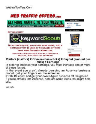 Webtrafficoffers.Com




Visitors (visitors) X Conversions (clicks) X Payout (amount per
                          click) = Earnings
In order to increase your earnings, you must increase one or more
of those factors.
In the event you aren’t already pursuing an Adsense business
model, get your fingers on the Adsense
$100k Blueprint and get your own 6-figure business off the ground.
If you’re already into Adsense, here are some ideas that might help
you.
web traffic
 